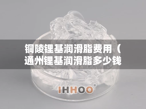 铜陵锂基润滑脂费用（通州锂基润滑脂多少钱）