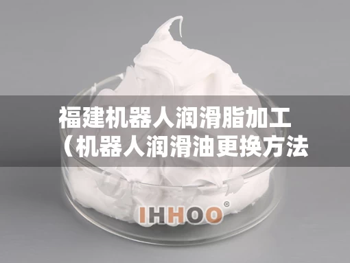 福建机器人润滑脂加工（机器人润滑油更换方法）