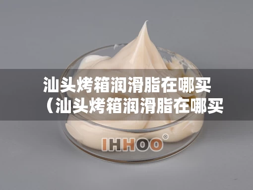 汕头烤箱润滑脂在哪买（汕头烤箱润滑脂在哪买到）