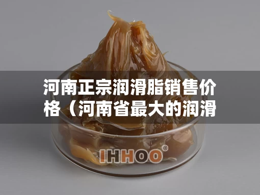 河南正宗润滑脂销售价格（河南省最大的润滑油公司）