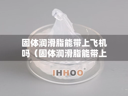 固体润滑脂能带上飞机吗（固体润滑脂能带上飞机吗国内）