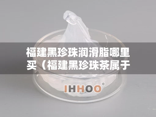 福建黑珍珠润滑脂哪里买（福建黑珍珠茶属于什么茶系）