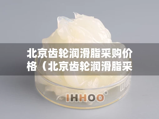 北京齿轮润滑脂采购价格（北京齿轮润滑脂采购价格表）