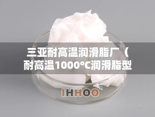 三亚耐高温润滑脂厂（耐高温1000℃润滑脂型号）