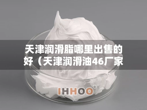 天津润滑脂哪里出售的好（天津润滑油46厂家排名）