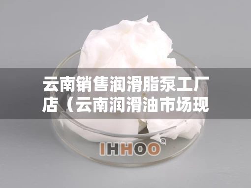 云南销售润滑脂泵工厂店（云南润滑油市场现状）