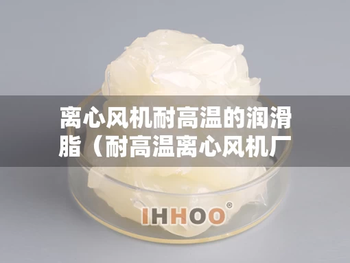 离心风机耐高温的润滑脂（耐高温离心风机厂家）