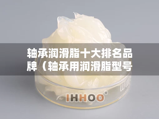 轴承润滑脂十大排名品牌（轴承用润滑脂型号规格）