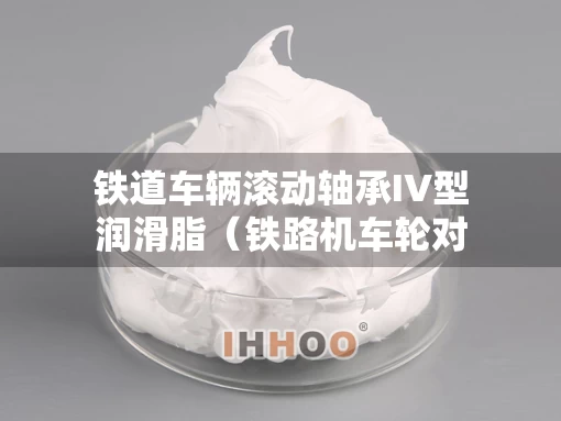 铁道车辆滚动轴承IV型润滑脂（铁路机车轮对滚动轴承润滑脂）