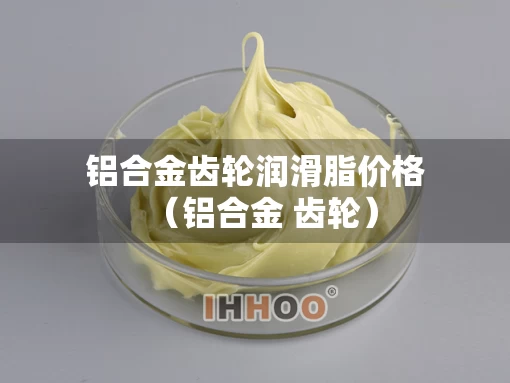 铝合金齿轮润滑脂价格（铝合金 齿轮）