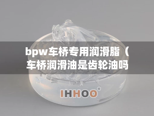 bpw车桥专用润滑脂（车桥润滑油是齿轮油吗）