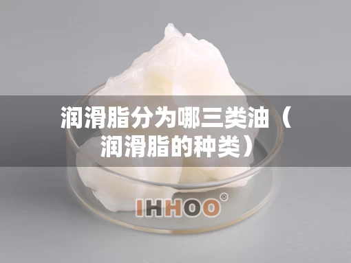 润滑脂分为哪三类油（润滑脂的种类）