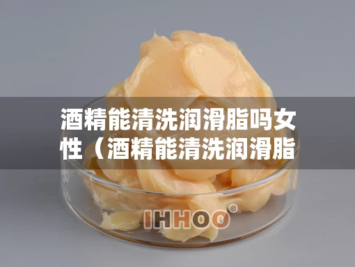 酒精能清洗润滑脂吗女性（酒精能清洗润滑脂吗女性）