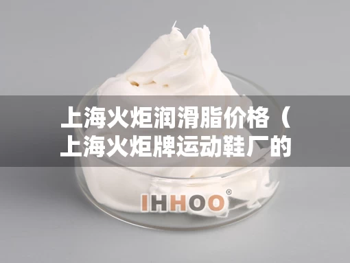 上海火炬润滑脂价格（上海火炬牌运动鞋厂的去向）