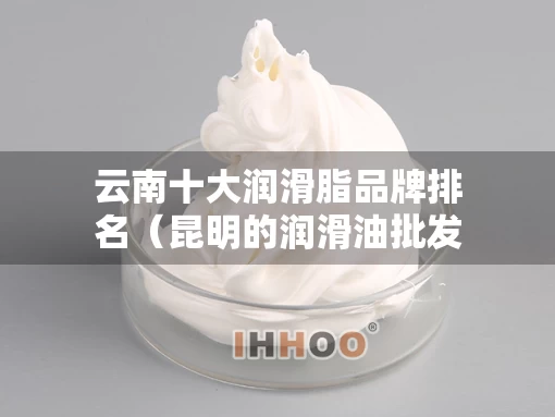 云南十大润滑脂品牌排名（昆明的润滑油批发公司）