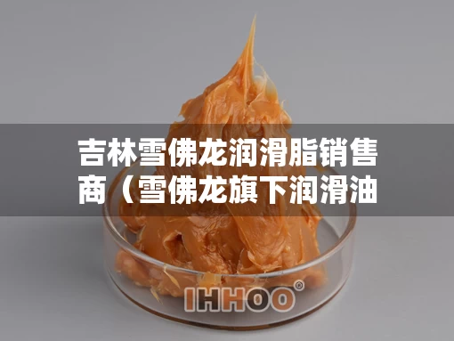 吉林雪佛龙润滑脂销售商（雪佛龙旗下润滑油品牌）