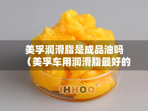 美孚润滑脂是成品油吗（美孚车用润滑脂最好的是哪一种）