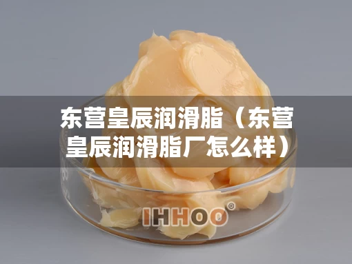 东营皇辰润滑脂（东营皇辰润滑脂厂怎么样）