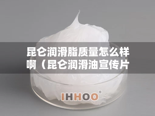 昆仑润滑脂质量怎么样啊（昆仑润滑油宣传片）