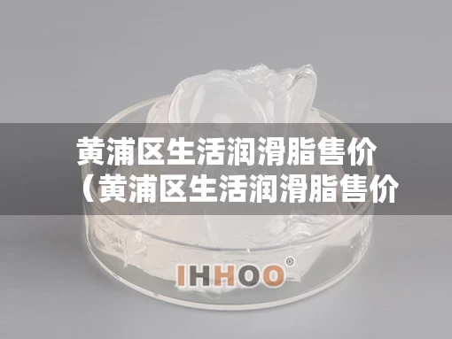 黄浦区生活润滑脂售价（黄浦区生活润滑脂售价多少）