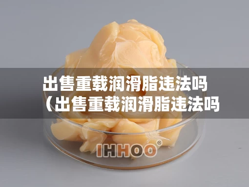 出售重载润滑脂违法吗（出售重载润滑脂违法吗知乎）