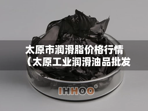 太原市润滑脂价格行情（太原工业润滑油品批发）