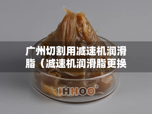 广州切割用减速机润滑脂（减速机润滑脂更换步骤）