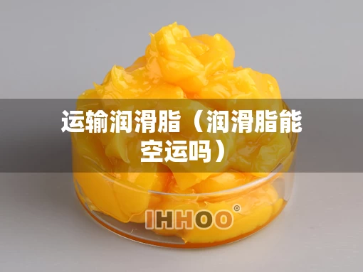 运输润滑脂（润滑脂能空运吗）