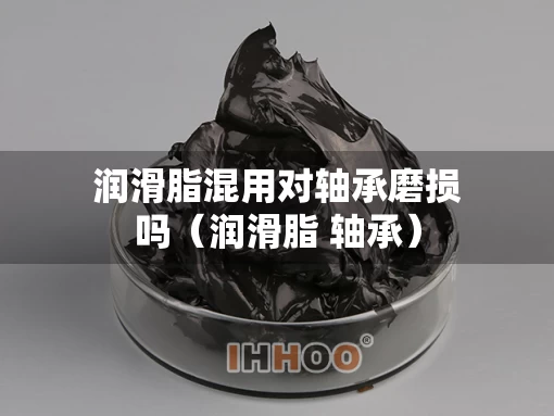 润滑脂混用对轴承磨损吗（润滑脂 轴承）