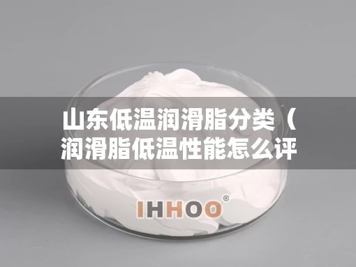 山东低温润滑脂分类（润滑脂低温性能怎么评估）