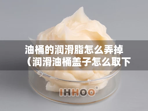 油桶的润滑脂怎么弄掉（润滑油桶盖子怎么取下来）