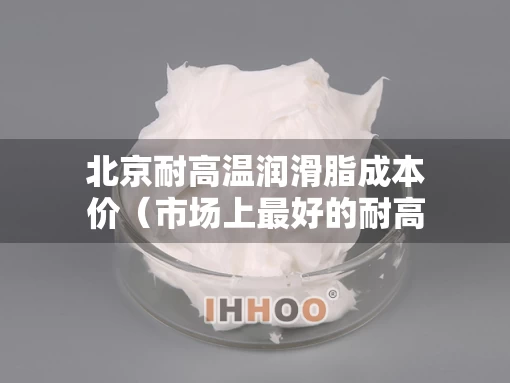 北京耐高温润滑脂成本价（市场上最好的耐高温润滑脂）