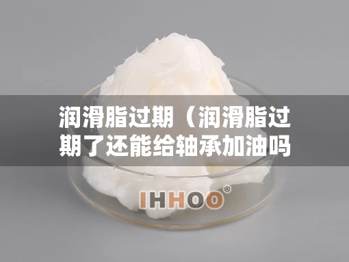 润滑脂过期（润滑脂过期了还能给轴承加油吗）