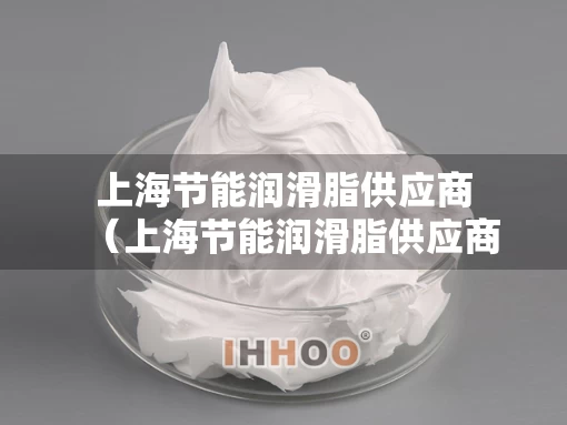 上海节能润滑脂供应商（上海节能润滑脂供应商名单）