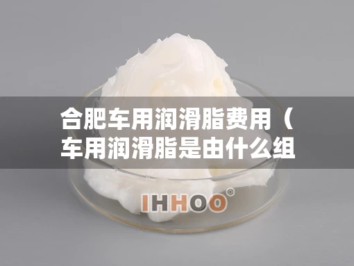合肥车用润滑脂费用（车用润滑脂是由什么组成）