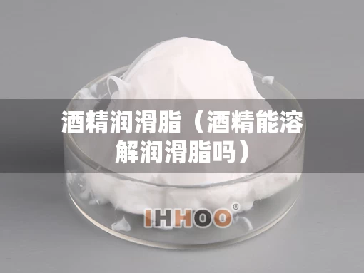 酒精润滑脂（酒精能溶解润滑脂吗）