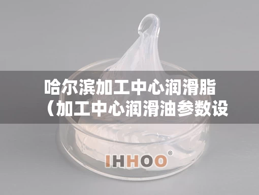 哈尔滨加工中心润滑脂（加工中心润滑油参数设置）