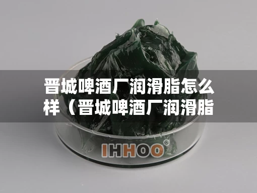 晋城啤酒厂润滑脂怎么样（晋城啤酒厂润滑脂怎么样啊）