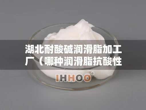 湖北耐酸碱润滑脂加工厂（哪种润滑脂抗酸性能好）