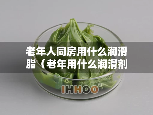 老年人同房用什么润滑脂（老年用什么润滑剂好）