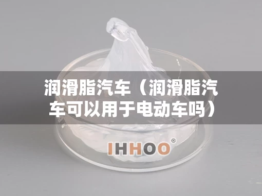 润滑脂汽车（润滑脂汽车可以用于电动车吗）