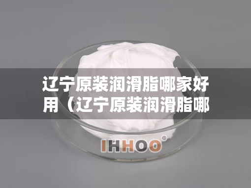 辽宁原装润滑脂哪家好用（辽宁原装润滑脂哪家好用又实惠）