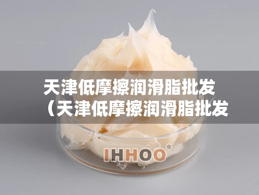 天津低摩擦润滑脂批发（天津低摩擦润滑脂批发厂家）