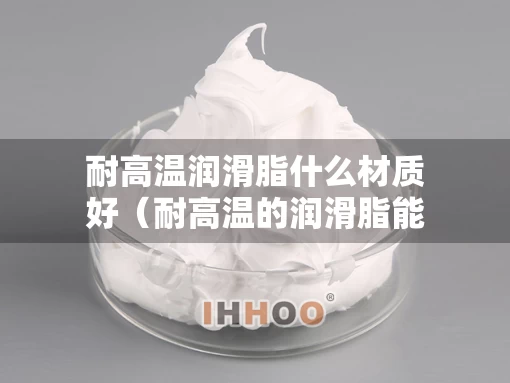 耐高温润滑脂什么材质好（耐高温的润滑脂能燃烧吗）