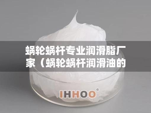蜗轮蜗杆专业润滑脂厂家（蜗轮蜗杆润滑油的选用）