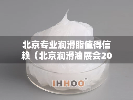 北京专业润滑脂值得信赖（北京润滑油展会2021时间表）