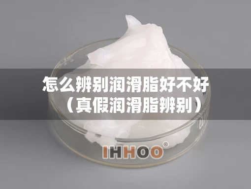 怎么辨别润滑脂好不好（真假润滑脂辨别）