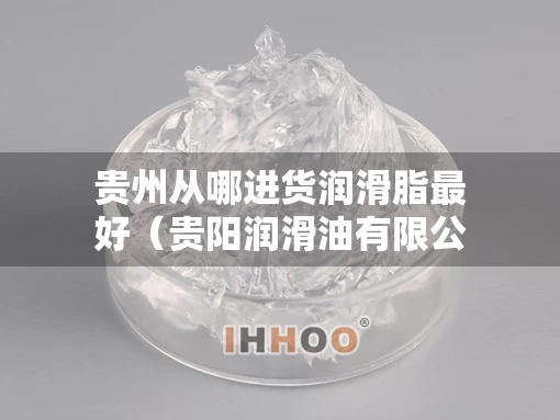 贵州从哪进货润滑脂最好（贵阳润滑油有限公司联系方式）