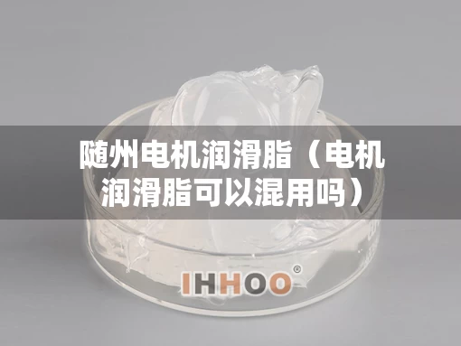 随州电机润滑脂（电机润滑脂可以混用吗）