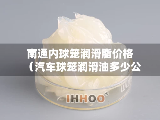 南通内球笼润滑脂价格（汽车球笼润滑油多少公里更换）